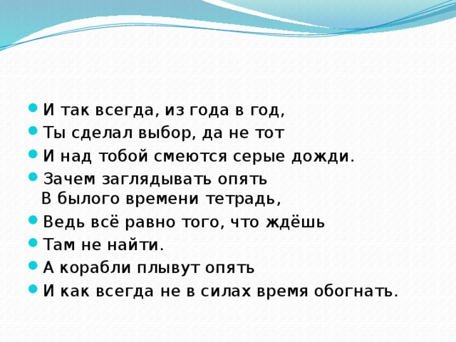 И так всегда, из года в год, Ты сделал выбор, да не тот И над тобой смеются серые дожди. Зачем заглядывать опять  В былого времени тетрадь, Ведь всё равно того, что ждёшь Там не найти. А корабли плывут опять И как всегда не в силах время обогнать.