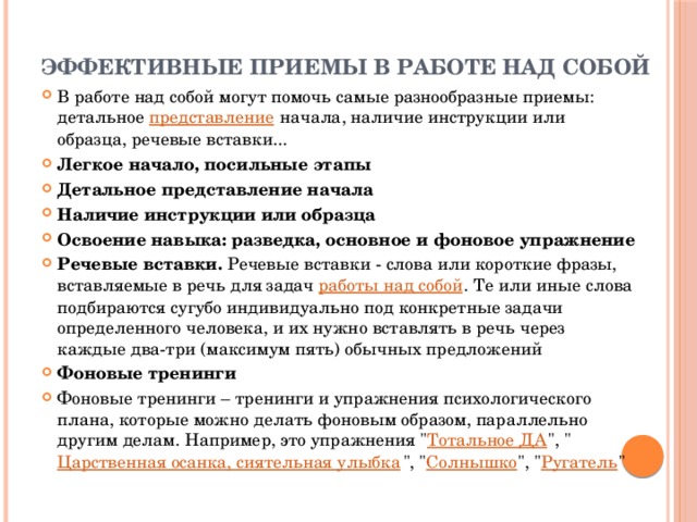 Эффективные приемы в работе над собой   В работе над собой могут помочь самые разнообразные приемы: детальное  представление  начала, наличие инструкции или образца, речевые вставки... Легкое начало, посильные этапы Детальное представление начала Наличие инструкции или образца Освоение навыка: разведка, основное и фоновое упражнение Речевые вставки. Речевые вставки - слова или короткие фразы, вставляемые в речь для задач  работы над собой . Те или иные слова подбираются сугубо индивидуально под конкретные задачи определенного человека, и их нужно вставлять в речь через каждые два-три (максимум пять) обычных предложений Фоновые тренинги Фоновые тренинги – тренинги и упражнения психологического плана, которые можно делать фоновым образом, параллельно другим делам. Например, это упражнения 