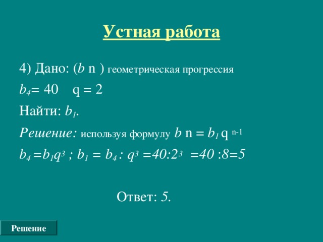 Устная работа 4) Дано: ( b n ) геометрическая прогрессия  b 4 = 40  q = 2 Найти: b 1 . Решение: используя формулу  b n = b 1 q  n-1 b 4  =b 1 q 3 ; b 1 = b 4  : q 3 =40:2 3 =40 : 8=5   Ответ: 5.  Решение
