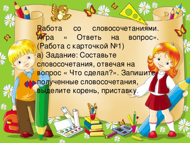 Работа со словосочетаниями. Игра « Ответь на вопрос». (Работа с карточкой №1) а) Задание: Составьте словосочетания, отвечая на вопрос « Что сделал?». Запишите полученные словосочетания, выделите корень, приставку .