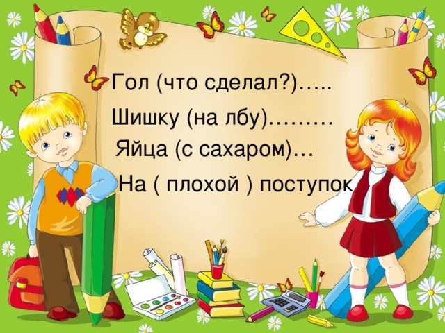 Гол (что сделал?)….. Шишку (на лбу)……… Яйца (с сахаром)… На ( плохой ) поступок