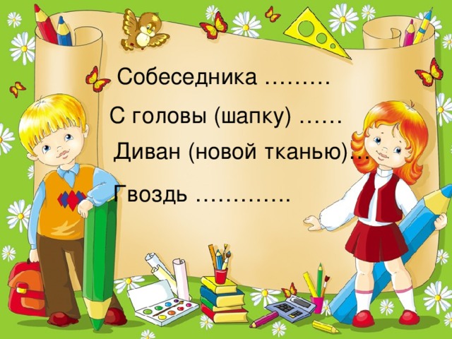 Собеседника ……… С головы (шапку) …… Диван (новой тканью)… Гвоздь ………….