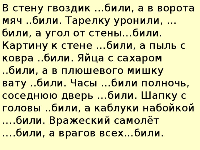 В стену гвоздик …били, а в ворота мяч ..били. Тарелку уронили, …били, а угол от стены…били. Картину к стене …били, а пыль с ковра ..били. Яйца с сахаром ..били, а в плюшевого мишку вату ..били. Часы …били полночь, соседнюю дверь …били. Шапку с головы ..били, а каблуки набойкой ….били. Вражеский самолёт ….били, а врагов всех…били.