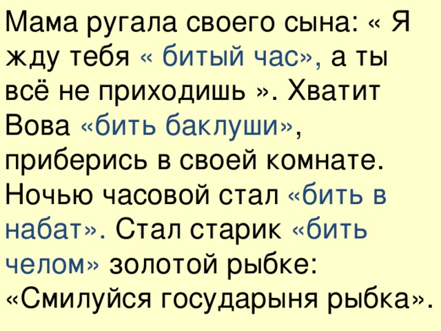 Мама ругала своего сына: « Я жду тебя « битый час», а ты всё не приходишь ». Хватит Вова «бить баклуши» , приберись в своей комнате. Ночью часовой стал  «бить в набат». Стал старик «бить челом» золотой рыбке: «Смилуйся государыня рыбка».