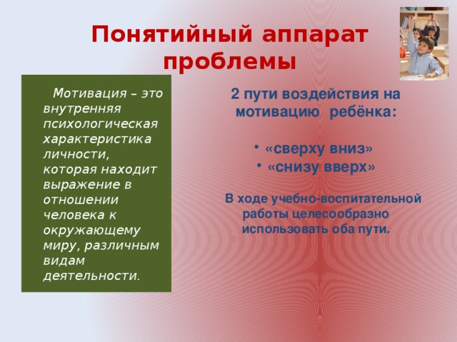 Понятийный аппарат проблемы   Мотивация – это внутренняя психологическая характеристика личности, которая находит выражение в отношении человека к окружающему миру, различным видам деятельности. 2 пути воздействия на мотивацию ребёнка:  «сверху вниз» «снизу вверх»  В ходе учебно-воспитательной работы целесообразно использовать оба пути.