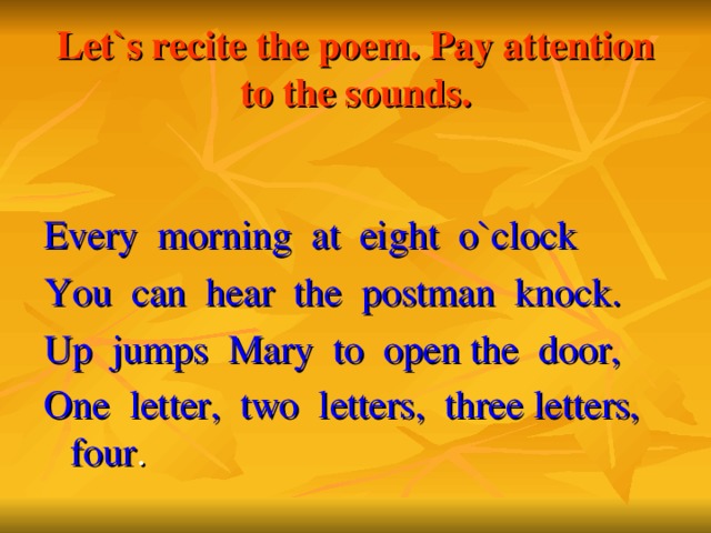 Let`s recite the poem. Pay attention to the sounds. Every morning at eight o`clock You can hear the postman knock. Up jumps Mary to open the door, One letter, two letters, three letters, four .