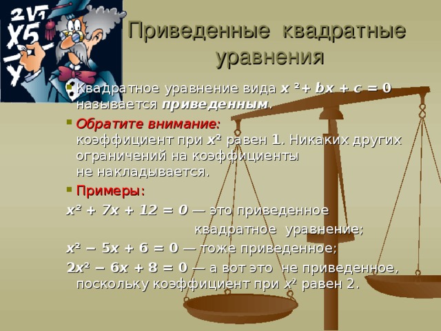 Приведенные квадратные уравнения Квадратное уравнение вида  x   ² +  bx  +  c  = 0 называется  приведенным . Обратите внимание: коэффициент при  x ²  равен  1 . Никаких других ограничений на коэффициенты не накладывается. Примеры: Квадратное уравнение вида  x   ² +  bx  +  c  = 0 называется  приведенным . Обратите внимание: коэффициент при  x ²  равен  1 . Никаких других ограничений на коэффициенты не накладывается. Примеры: Квадратное уравнение вида  x   ² +  bx  +  c  = 0 называется  приведенным . Обратите внимание: коэффициент при  x ²  равен  1 . Никаких других ограничений на коэффициенты не накладывается. Примеры: x ²  + 7x + 12 = 0 — это приведенное  квадратное уравнение; x ²  − 5 x  + 6 = 0 — тоже приведенное; 2 x ²  − 6 x  + 8 = 0 — а вот это не приведенное, поскольку коэффициент при  x ²  равен 2.