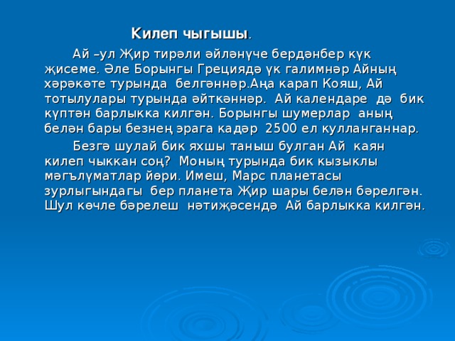 Килеп чыгышы .  Килеп чыгышы .  Килеп чыгышы .  Килеп чыгышы .  Килеп чыгышы .   Ай –ул Җир тирәли әйләнүче бердәнбер күк җисеме. Әле Борынгы Грециядә үк галимнәр Айның хәрәкәте турында белгәннәр.Аңа карап Кояш, Ай тотылулары турында әйткәннәр. Ай календаре дә бик күптән барлыкка килгән. Борынгы шумерлар аның белән бары безнең эрага кадәр 2500 ел кулланганнар.   Безгә шулай бик яхшы таныш булган Ай каян килеп чыккан соң? Моның турында бик кызыклы мәгълүматлар йөри. Имеш, Марс планетасы зурлыгындагы бер планета Җир шары белән бәрелгән. Шул көчле бәрелеш нәтиҗәсендә Ай барлыкка килгән.