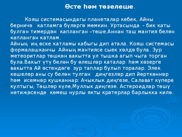 Өсте һәм төзелеше .  Кояш системасындагы планеталар кебек, Айны берничә катламга бүләргә мөмкин. Уртасында - бик каты булган тимердән капланган –төше.Аннан таш мантия белән капланган катлам. Айның иң өске катламы кабыгы дип атала. Кояш системасы формалашканчы Айның мантиясе сыек хәлдә була. Зур метеоритлар төшкән вакытта ул тышка агып чыга торган була.Вакыт үтү белән бу өлешләр каталар һәм хәзерге вакытта Ай өстендәге зур таплар булып торалар. Элек кешеләр аны су белән тулган диңгезләр дип йөрткәннәр һәм исемнәр кушканнар: Ачыклык диңгезе, Салават күпере култыгы, Төшләр күле,Муллык диңгезе. Астероидлар төшү нәтиҗәсендә көмеш нурлы якты кратерлар барлыкка килә.