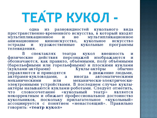 одна из разновидностей кукольного вида пространственно-временнóго искусства, в который входят мультипликационное и не мультипликационное анимационное киноискусство, кукольное искусство эстрады и художественные кукольные программы телевидения.  В спектаклях театра кукол внешность и физические действия персонажей изображаются и обозначаются, как правило, объёмными, полу объёмными (барельефными или горельефными) и плоскими куклами (куклами-актёрами)  Куклы-актёры обычно управляются и приводятся в движение людьми, актёрами-кукловодами, а иногда автоматическими механическими или механически-электрически-электронными устройствами. В последнем случае куклы-актёры называются куклами-роботами.  Следует отметить, что словосочетание «кукольный театр» является некорректным и обижает профессиональное достоинство кукольников, поскольку прилагательное «кукольный» ассоциируется с понятием «ненастоящий». Правильно говорить: «театр кукол»