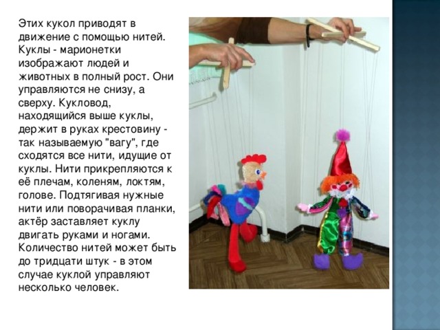 Этих кукол приводят в движение с помощью нитей. Куклы - марионетки изображают людей и животных в полный рост. Они управляются не снизу, а сверху. Кукловод, находящийся выше куклы, держит в руках крестовину - так называемую 
