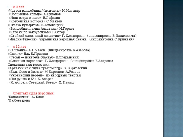 с 9 лет «Чудеса волшебника Чиличалы» И.Мольнар  «Волшебное кольцо» А.Цуканов  «Ищи ветра в поле» В.Лифшиц  «Ковбойская история» С.Макеев «Сказка кувырком» Е.Чеповецкий  «Волшебная лампа Аладдина» Н.Гернет  «Клочки по закоулочкам» Г.Остер  «Стойкий оловянный солдатик» Г.-Х.Андерсен (инсценировка В.Данилевича) «Ивасик-Телесик» украинская народная сказка (инсценировка С.Брижаня) с 12 лет «Каштанка» А.П.Чехов (инсценировка Б.Азарова) «Сноггл» Дж.-Б.Пристли  «Гасан — искатель счастья» Е.Сперанский  «Снежная королева» Г.-Х.Андерсен (инсценировка Б.Азарова) Спектакли для молодежи «Арлекин или слуга трех господ» X. Юрковский  «Бык, Осел и Звезда» М.Бартенев, А.Усачев  «Украинский вертеп» по народным текстам  «Петрушка и К°» Б. Азаров  «Хомячок и Северный Ветер» X. Паукш Спектакли для взрослых