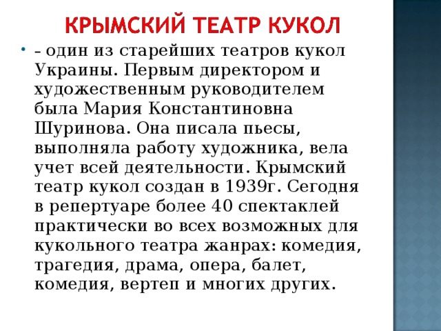 – один из старейших театров кукол Украины. Первым директором и художественным руководителем была Мария Константиновна Шуринова. Она писала пьесы, выполняла работу художника, вела учет всей деятельности. Крымский театр кукол создан в 1939г. Сегодня в репертуаре более 40 спектаклей практически во всех возможных для кукольного театра жанрах: комедия, трагедия, драма, опера, балет, комедия, вертеп и многих других.