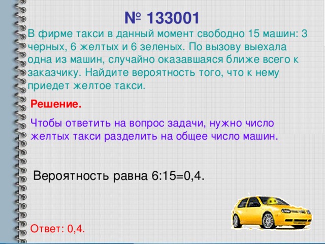 № 133001 В фирме такси в данный момент свободно 15 машин: 3 черных, 6 желтых и 6 зеленых. По вызову выехала одна из машин, случайно оказавшаяся ближе всего к заказчику. Найдите вероятность того, что к нему приедет желтое такси. Решение. Чтобы ответить на вопрос задачи, нужно число желтых такси разделить на общее число машин. Вероятность равна 6:15=0,4. Ответ: 0,4.