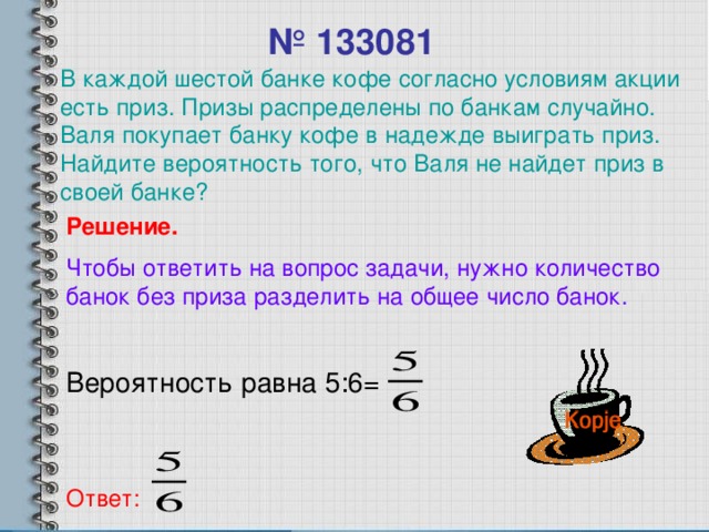 № 1330 81 В каждой шестой банке кофе согласно условиям акции есть приз. Призы распределены по банкам случайно. Валя покупает банку кофе в надежде выиграть приз. Найдите вероятность того, что Валя не найдет приз в своей банке? Решение. Чтобы ответить на вопрос задачи, нужно количество банок без приза разделить на общее число банок. Вероятность равна 5 : 6 = Ответ: