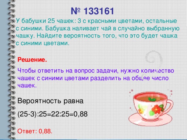 № 1331 61 У бабушки 25 чашек: 3 с красными цветами, остальные с синими. Бабушка наливает чай в случайно выбранную чашку. Найдите вероятность того, что это будет чашка с синими цветами. Решение. Чтобы ответить на вопрос задачи, нужно количество чашек с синими цветами разделить на общее число чашек. Вероятность равна (25-3):25=22:25=0,88 Ответ: 0,88.