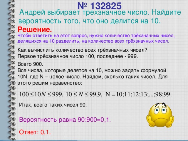 Андрей выбирает трехзначное число. Найдите вероятность того, что оно делится на 10.  № 13282 5   Решение. Чтобы ответить на этот вопрос, нужно количество трёхзначных чисел, делящихся на 10 разделить, на количество всех трёхзначных чисел. Как вычислить количество всех трёхзначных чисел? Первое трёхзначное число 100, последнее - 999. Всего 900. Все числа, которые делятся на 10 , можно задать формулой 10N , где N – целое число. Найдем, сколько таких чисел. Для этого решим неравенство: Итак, всего таких чисел 90 . Вероятность равна 90 :900=0, 1 . Ответ: 0, 1 .