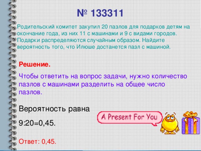 № 133311 Родительский комитет закупил 20 пазлов для подарков детям на окончание года, из них 11 с машинами и 9 с видами городов. Подарки распределяются случайным образом. Найдите вероятность того, что Илюше достанется пазл с машиной. Решение. Чтобы ответить на вопрос задачи, нужно количество пазлов с машинами разделить на общее число пазлов. Вероятность равна 9:20=0,45. Ответ: 0,45.