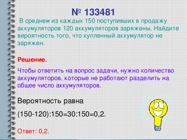 № 133481  В среднем из каждых 150 поступивших в продажу аккумуляторов 120 аккумуляторов заряжены. Найдите вероятность того, что купленный аккумулятор не заряжен. Решение. Чтобы ответить на вопрос задачи, нужно количество аккумуляторов, которые не работают разделить на общее число аккумуляторов. Вероятность равна (150-120):150=30:150=0,2. Ответ: 0,2.