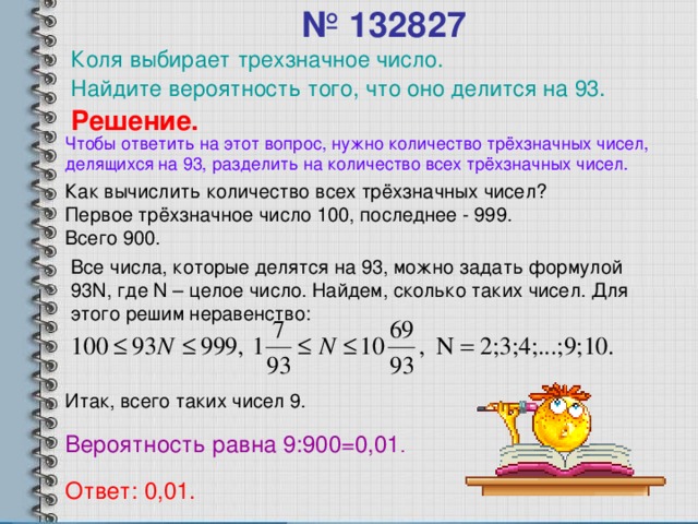 № 132827   Коля выбирает трехзначное число. Найдите  вероятность того, что оно делится на 93. Решение. Чтобы ответить на этот вопрос, нужно количество трёхзначных чисел, делящихся на 93, разделить на количество всех трёхзначных чисел. Как вычислить количество всех трёхзначных чисел? Первое трёхзначное число 100, последнее - 999. Всего 900. Все числа, которые делятся на 93, можно задать формулой 93 N , где N – целое число. Найдем, сколько таких чисел. Для этого решим неравенство: Итак, всего таких чисел 9. Вероятность равна 9:900=0,01 . Ответ: 0,01.