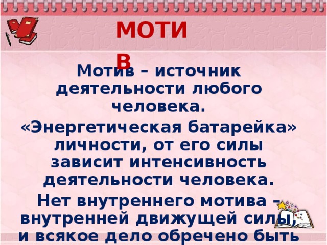 МОТИВ  Мотив – источник деятельности любого человека. «Энергетическая батарейка» личности, от его силы зависит интенсивность деятельности человека. Нет внутреннего мотива – внутренней движущей силы, и всякое дело обречено быть нудным, скучным, ненужным .