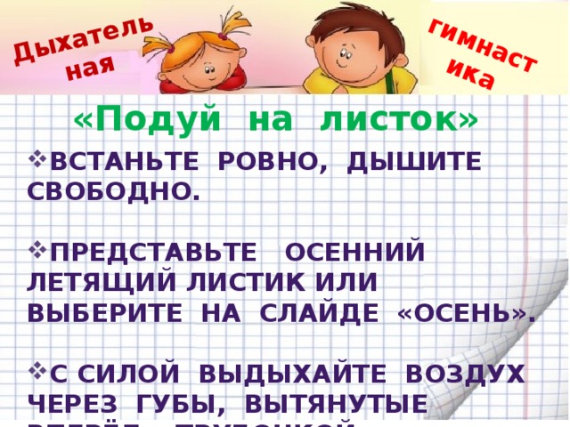 Дыхательная гимнастика «Подуй на листок» Встаньте ровно, дышите свободно.  Представьте осенний летящий листик или выберите на слайде «Осень».  С силой выдыхайте воздух через губы, вытянутые вперёд «трубочкой», дуйте на листик.