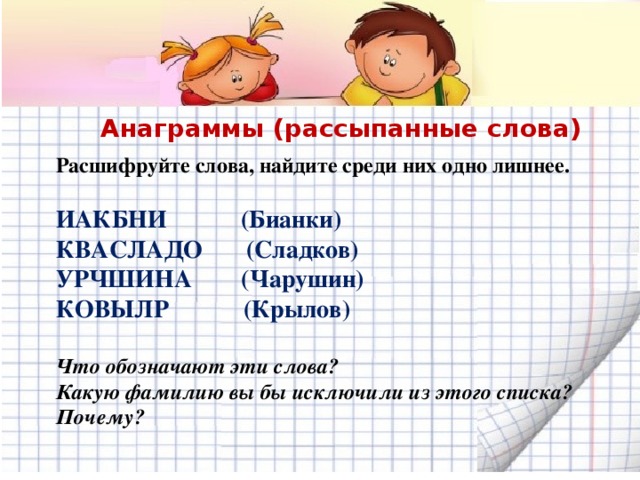 Анаграммы (рассыпанные слова) Расшифруйте слова, найдите среди них одно лишнее.  ИАКБНИ (Бианки) КВАСЛАДО (Сладков) УРЧШИНА (Чарушин) КОВЫЛР (Крылов)  Что обозначают эти слова? Какую фамилию вы бы исключили из этого списка? Почему?