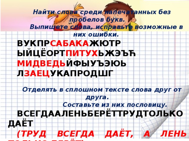 Найти слова среди напечатанных без пробелов букв.  Выпишете слова, исправьте возможные в них ошибки. ВУКПР САБАКА ЖЮТР ЫЙЦЁОРТ ПИТУХ ЬЖЭЪЋ МИДВЕДЬ ЙФЫУЪЭЮЬ Л ЗАЕЦ УКАПРОДШГ  Отделять в сплошном тексте слова друг от друга.  Составьте из них пословицу. ВСЕГДААЛЕНЬБЕРЁТТРУДТОЛЬКОДАЁТ (ТРУД ВСЕГДА ДАЁТ, А ЛЕНЬ ТОЛЬКО БЕРЁТ)