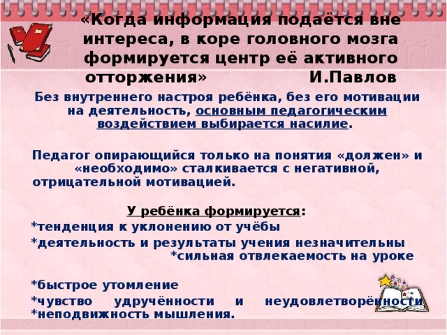 «Когда информация подаётся вне интереса, в коре головного мозга формируется центр её активного отторжения» И.Павлов Без внутреннего настроя ребёнка, без его мотивации на деятельность, основным педагогическим воздействием выбирается насилие .  Педагог опирающийся только на понятия «должен» и «необходимо» сталкивается с негативной, отрицательной мотивацией. У ребёнка формируется : *тенденция к уклонению от учёбы *деятельность и результаты учения незначительны *сильная отвлекаемость на уроке *быстрое утомление *чувство удручённости и неудовлетворённости *неподвижность мышления.