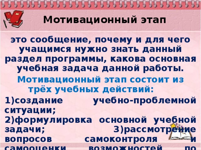 Мотивационный этап это сообщение, почему и для чего учащимся нужно знать данный раздел программы, какова основная учебная задача данной работы. Мотивационный этап состоит из трёх учебных действий: 1)создание учебно-проблемной ситуации; 2)формулировка основной учебной задачи; 3)рассмотрение вопросов самоконтроля и самооценки возможностей по изучению данной темы.