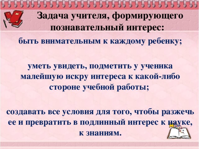 Задача учителя, формирующего познавательный интерес:  быть внимательным к каждому ребенку;  уметь увидеть, подметить у ученика малейшую искру интереса к какой-либо стороне учебной работы;  создавать все условия для того, чтобы разжечь ее и превратить в подлинный интерес к науке, к знаниям.