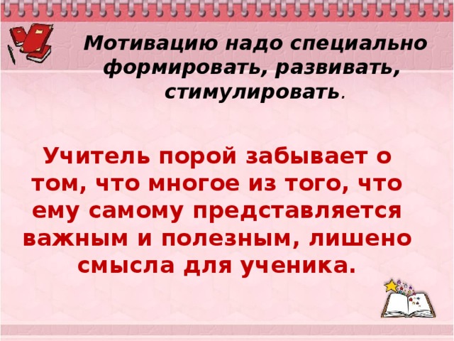 Мотивацию надо специально формировать, развивать, стимулировать . Учитель порой забывает о том, что многое из того, что ему самому представляется важным и полезным, лишено смысла для ученика.