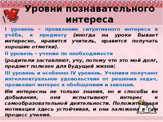 Уровни познавательного интереса I уровень – проявление ситуативного интереса к учёбе, к предмету (иногда на уроке бывает интересно, нравится учитель, нравится получать хорошие отметки). II уровень – учение по необходимости ( родители заставляют, учу, потому что это мой долг, предмет полезен для будущей жизни ). III уровень и особенно IV уровень. Ученики получают интеллектуальное удовольствие от решения задач, проявляют интерес к обобщениям и законам. Им интересны не только знания, но и способы их добывания, они испытывают интерес к самообразовательной деятельности. Положительная мотивация здесь устойчивая, и она заложена в сам процесс учения.