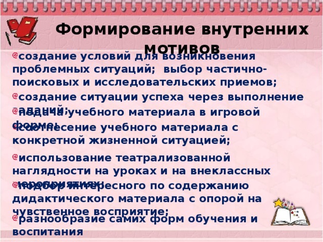 Формирование внутренних мотивов создание условий для возникновения проблемных ситуаций;  выбор частично-поисковых и исследовательских приемов; создание ситуации успеха через выполнение заданий;  подача учебного материала в игровой форме;  соотнесение учебного материала с конкретной жизненной ситуацией;  использование театрализованной наглядности на уроках и на внеклассных мероприятиях; подбор интересного по содержанию дидактического материала с опорой на чувственное восприятие;  