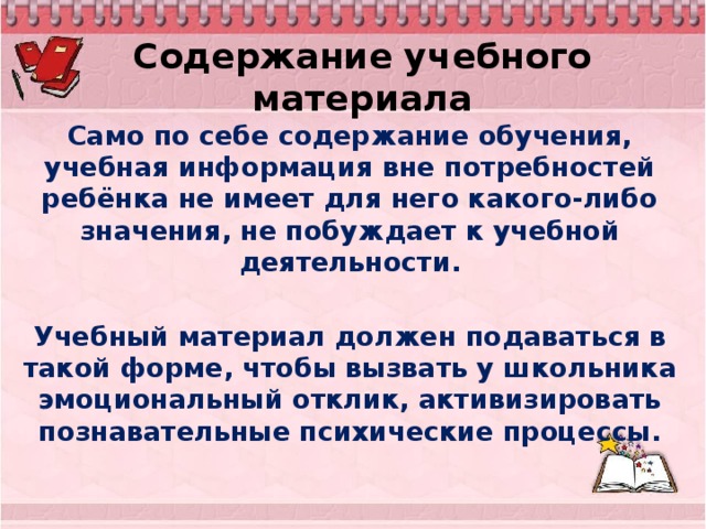 Содержание учебного материала Само по себе содержание обучения, учебная информация вне потребностей ребёнка не имеет для него какого-либо значения, не побуждает к учебной деятельности.  Учебный материал должен подаваться в такой форме, чтобы вызвать у школьника эмоциональный отклик, активизировать познавательные психические процессы.