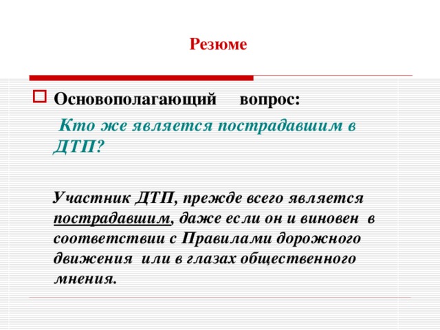 Резюме Основополагающий вопрос:  Кто же является пострадавшим в ДТП?   Участник ДТП, прежде всего является пострадавшим , даже если он и виновен в соответствии с Правилами дорожного движения или в глазах общественного мнения.