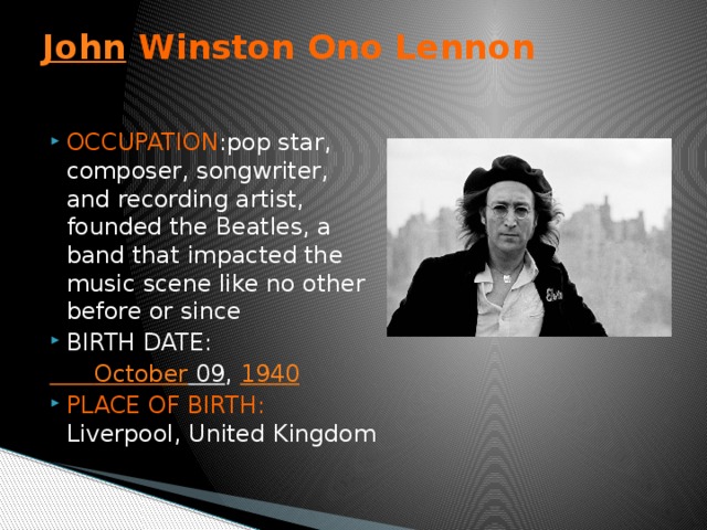 John Winston Ono Lennon   OCCUPATION :pop star, composer, songwriter, and recording artist, founded the Beatles, a band that impacted the music scene like no other before or since BIRTH DATE:  October 09 , 1940