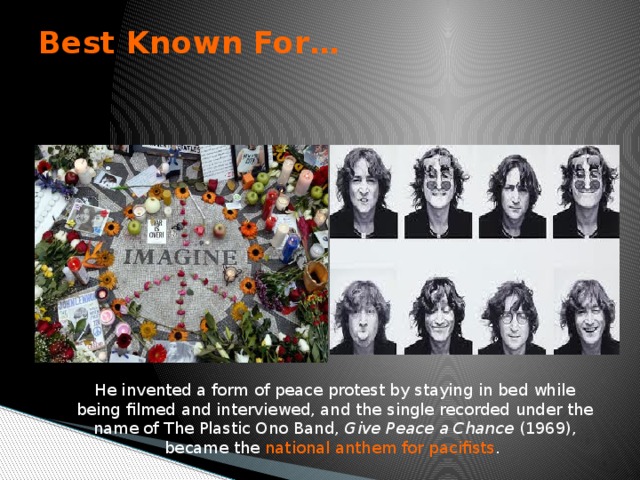 Best Known For…   He invented a form of peace protest by staying in bed while being filmed and interviewed, and the single recorded under the name of The Plastic Ono Band, Give Peace a Chance (1969), became the national anthem for pacifists .