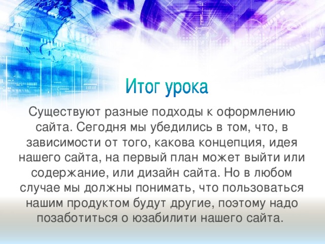 Существуют разные подходы к оформлению сайта. Сегодня мы убедились в том, что, в зависимости от того, какова концепция, идея нашего сайта, на первый план может выйти или содержание, или дизайн сайта. Но в любом случае мы должны понимать, что пользоваться нашим продуктом будут другие, поэтому надо позаботиться о юзабилити нашего сайта.