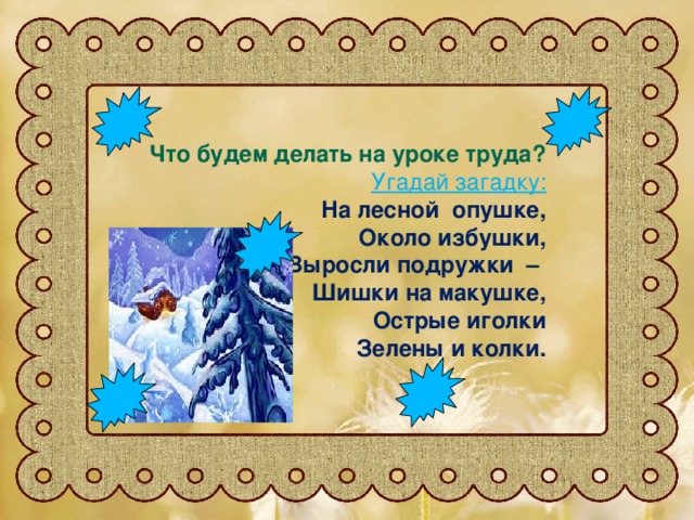 Что будем делать на уроке труда? Угадай загадку: На лесной опушке, Около избушки, Выросли подружки – Шишки на макушке, Острые иголки Зелены и колки.