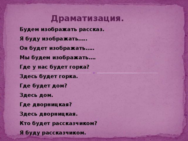 Драматизация. Будем изображать рассказ. Я буду изображать….. Он будет изображать….. Мы будем изображать…. Где у нас будет горка? Здесь будет горка. Где будет дом? Здесь дом. Где дворницкая? Здесь дворницкая. Кто будет рассказчиком? Я буду рассказчиком.