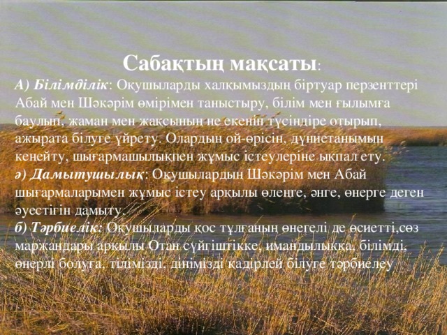 Сабақтың мақсаты : А) Білімділік : Оқушыларды халқымыздың біртуар перзенттері Абай мен Шәкәрім өмірімен таныстыру, білім мен ғылымға баулып, жаман мен жақсының не екенін түсіндіре отырып, ажырата білуге үйрету. Олардың ой-өрісін, дүниетанымын кеңейту, шығармашылықпен жұмыс істеулеріне ықпал ету. ә) Дамытушылық : Оқушылардың Шәкәрім мен Абай шығармаларымен жұмыс істеу арқылы өлеңге, әнге, өнерге деген әуестігін дамыту. б) Тәрбиелік: Оқушыларды қос тұлғаның өнегелі де өсиетті,сөз маржандары арқылы Отан сүйгіштікке, имандылыққа, білімді, өнерлі болуға, тілімізді, дінімізді қадірлей білуге тәрбиелеу