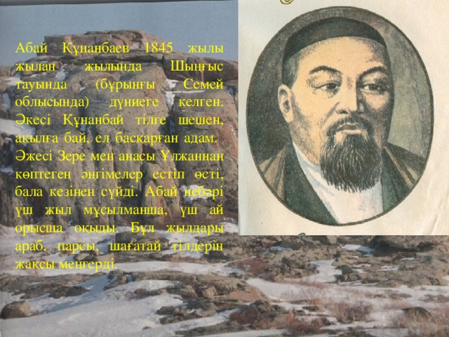 Абай Құнанбаев 1845 жылы жылан жылында Шыңғыс тауында (бұрынғы Семей облысында) дүниеге келген. Әкесі Құнанбай тілге шешен, ақылға бай, ел басқарған адам. Әжесі Зере мен анасы Ұлжаннан көптеген әңгімелер естіп өсті, бала кезінен сүйді. Абай небәрі үш жыл мұсылманша, үш ай орысша оқыды. Бұл жылдары араб, парсы, шағатай тілдерін жақсы меңгерді.