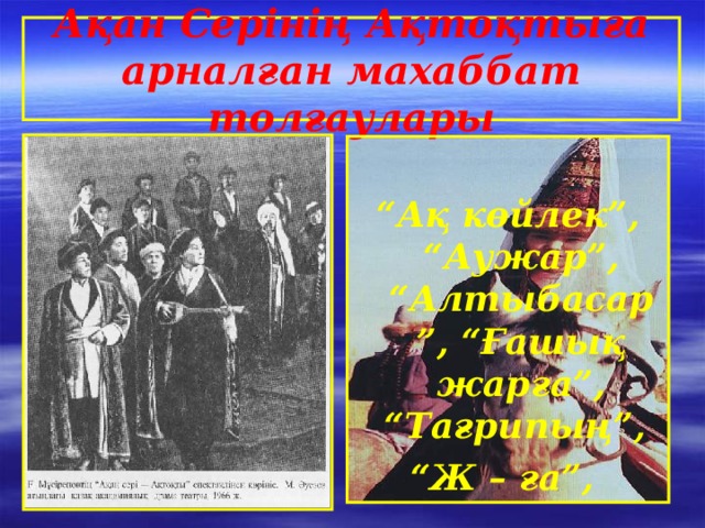 Ақан Серінің Ақтоқтыға арналған махаббат толғаулары  “ Ақ көйлек”, “Аужар”, “Алтыбасар”, “Ғашық жарға”, “Тағрипың”, “ Ж – ға”,