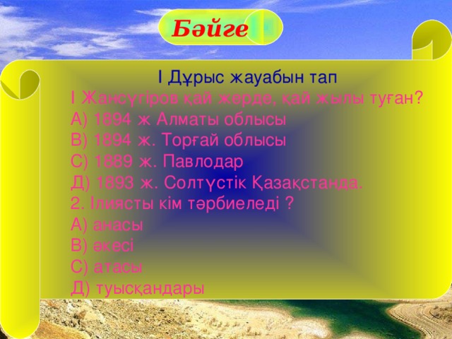 Бәйге І Дұрыс жауабын тап І Жансүгіров қай жерде, қай жылы туған? А) 1894 ж Алматы облысы В) 1894 ж. Торғай облысы С) 1889 ж. Павлодар Д) 1893 ж. Солтүстік Қазақстанда. 2. Ілиясты кім тәрбиеледі ? А) анасы В) әкесі С) атасы Д) туысқандары