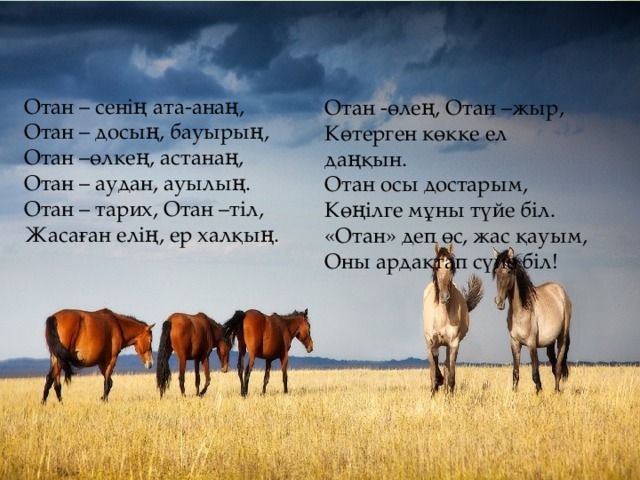 Отан – сенің ата-анаң, Отан – досың, бауырың, Отан –өлкең, астанаң, Отан – аудан, ауылың. Отан – тарих, Отан –тіл, Жасаған елің, ер халқың. Отан -өлең, Отан –жыр, Көтерген көкке ел даңқын. Отан осы достарым, Көңілге мұны түйе біл. «Отан» деп өс, жас қауым, Оны ардақтап сүйе біл!