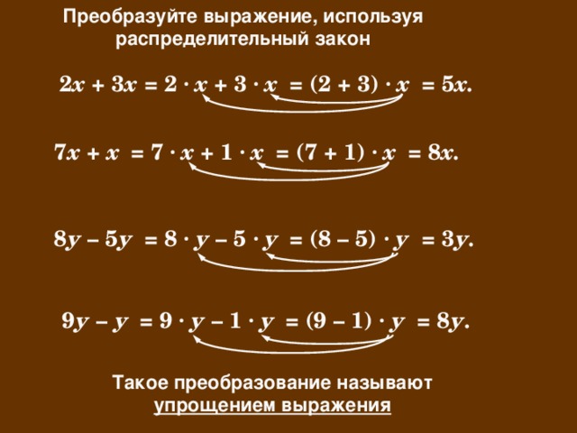 Преобразуйте выражение, используя распределительный закон = 5 х. = (2 + 3) · х = 2 · х + 3 · х 2 х + 3 х = 7 · х + 1 · х = (7 + 1) · х 7 х + х = 8 х. = (8 – 5) · у = 3 у. = 8 · у – 5 · у 8 у – 5 у = 9 · у – 1 · у = (9 – 1) · у = 8 у. 9 у – у Такое преобразование называют упрощением выражения