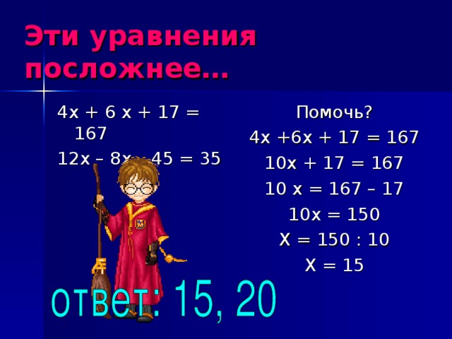 Эти уравнения посложнее… 4х + 6 х + 17 = 167 12х – 8х – 45 = 35 Помочь? 4х +6х + 17 = 167 10х + 17 = 167 10 х = 167 – 17 10х = 150 Х = 150 : 10 Х = 15