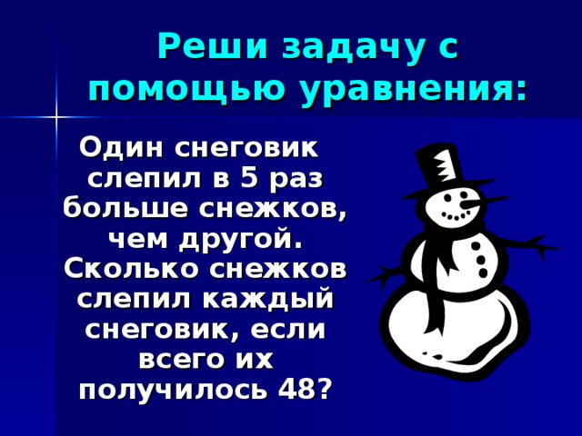 Реши задачу с помощью уравнения: Один снеговик слепил в 5 раз больше снежков, чем другой. Сколько снежков слепил каждый снеговик, если всего их получилось 48?