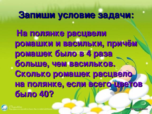 Запиши условие задачи:  На полянке расцвели ромашки и васильки, причём ромашек было в 4 раза больше, чем васильков. Сколько ромашек расцвело на полянке, если всего цветов было 40?